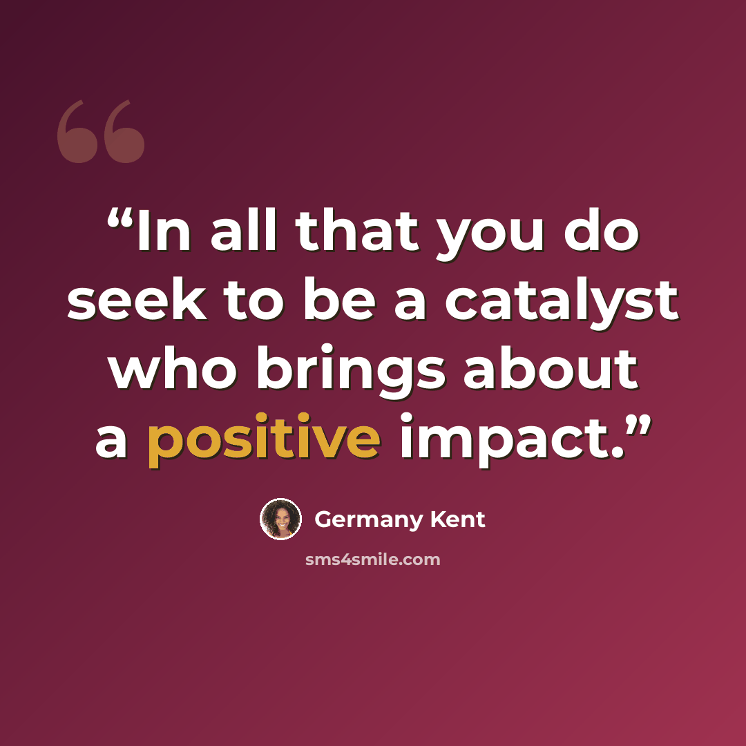“In all that you do seek to be a catalyst who brings about a positive impact.” quote by Germany Kent