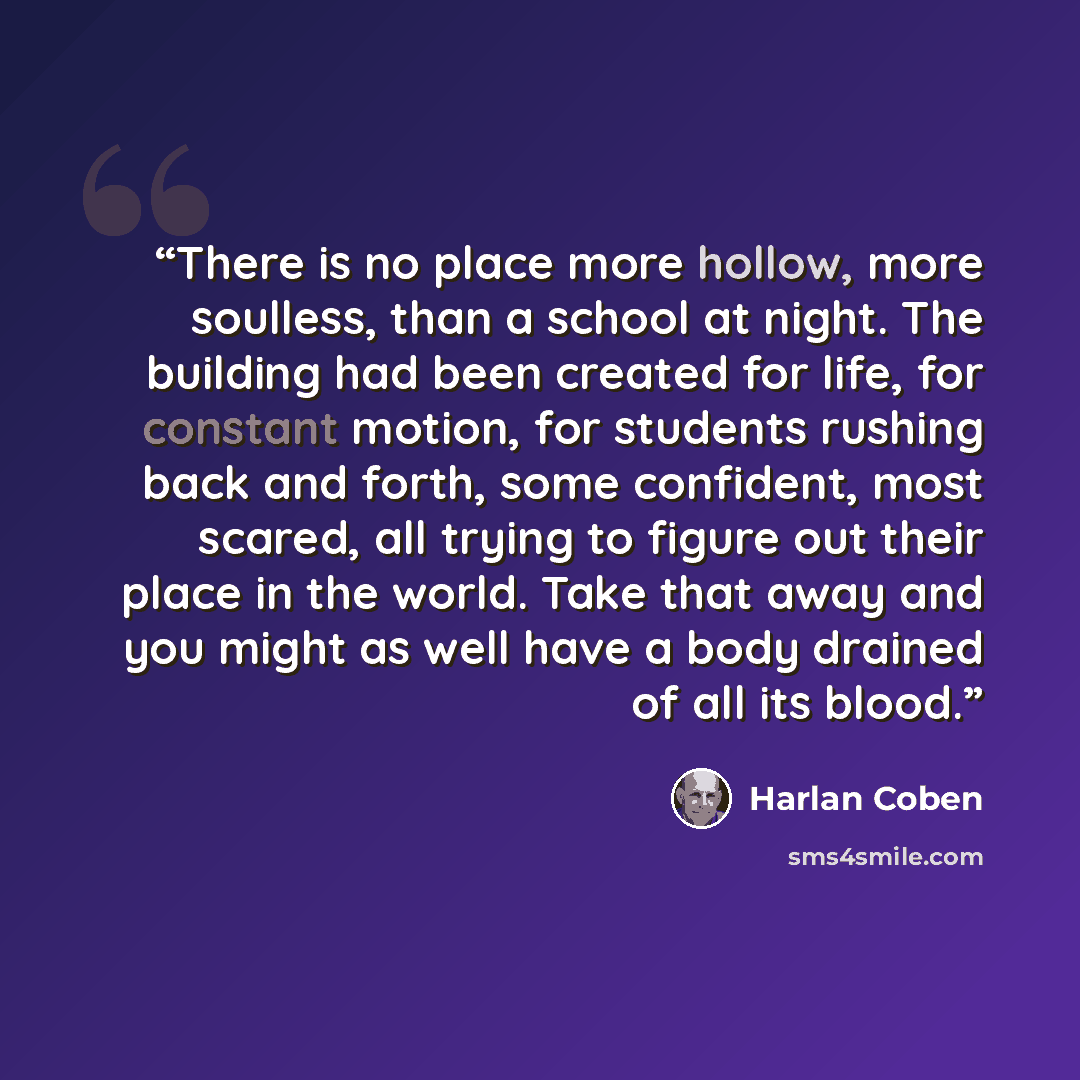 “There is no place more hollow, more soulless, than a school at night. The building had been created for life, for constant motion, for students rushing back and forth, some confident, most scared, all trying to figure out their place in the world. Take that away and you might as well have a body…” quote by Harlan Coben