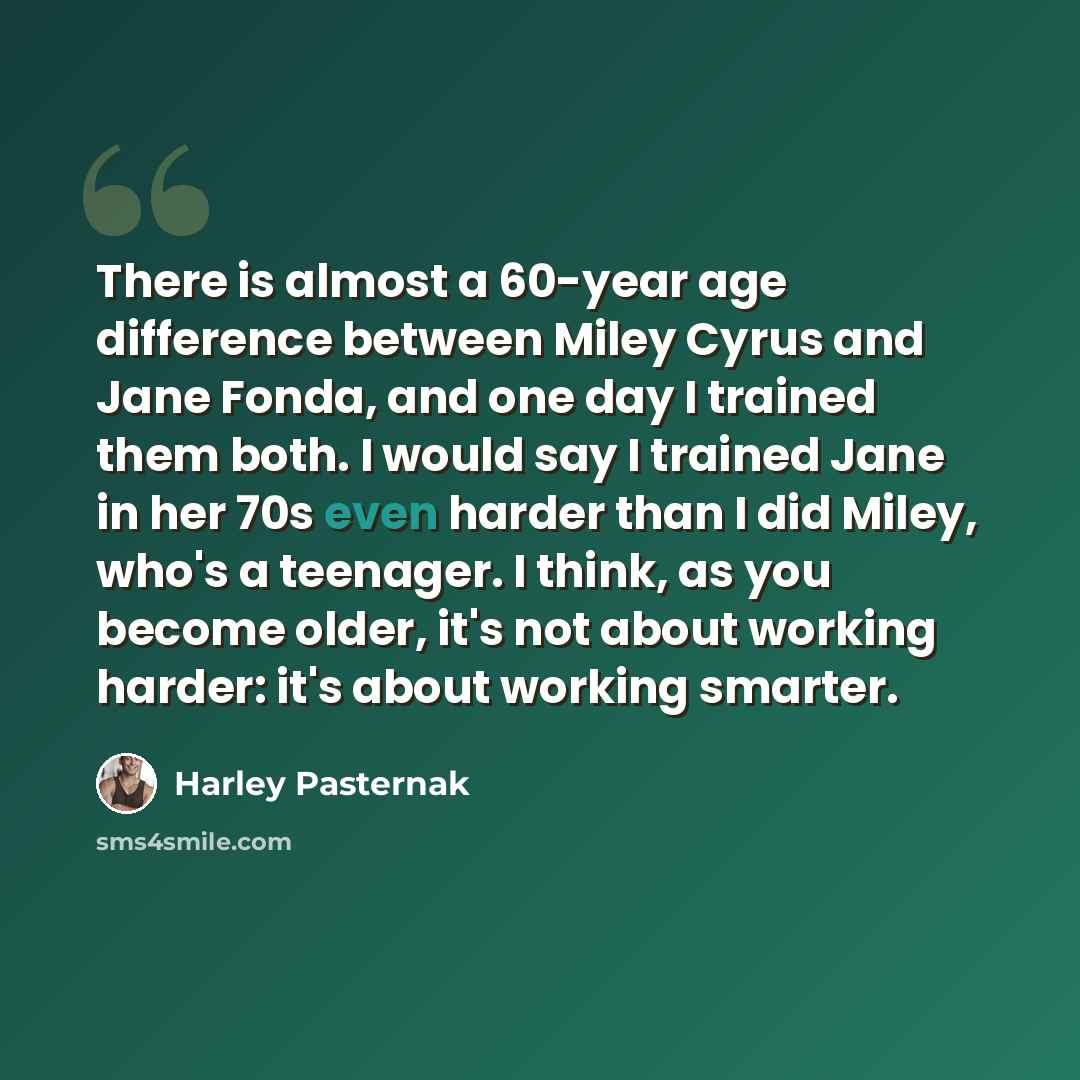 “There is almost a 60-year age difference between Miley Cyrus and Jane Fonda, and one day I trained them both. I would say I trained Jane in her 70s even harder than I did Miley, who's a teenager. I think, as you become older, it's not about working harder: it's about working smarter.” quote by Harley Pasternak