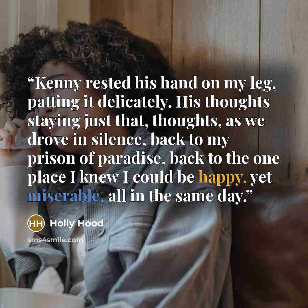 “Kenny rested his hand on my leg, patting it delicately. His thoughts staying just that, thoughts, as we drove in silence, back to my prison of paradise, back to the one place I knew I could be happy, yet miserable, all in the same day.” quote by Holly Hood