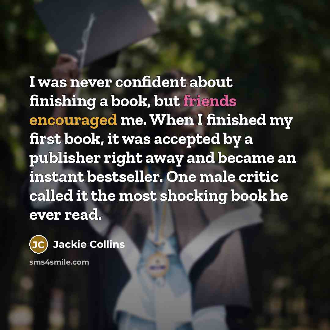 “I was never confident about finishing a book, but friends encouraged me. When I finished my first book, it was accepted by a publisher right away and became an instant bestseller. One male critic called it the most shocking book he ever read.” quote by Jackie Collins