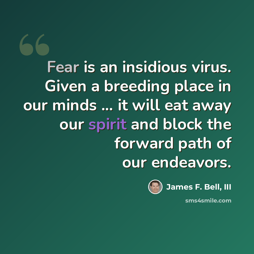 “Fear is an insidious virus. Given a breeding place in our minds ... it will eat away our spirit and block the forward path of our endeavors.” quote by James F. Bell, III