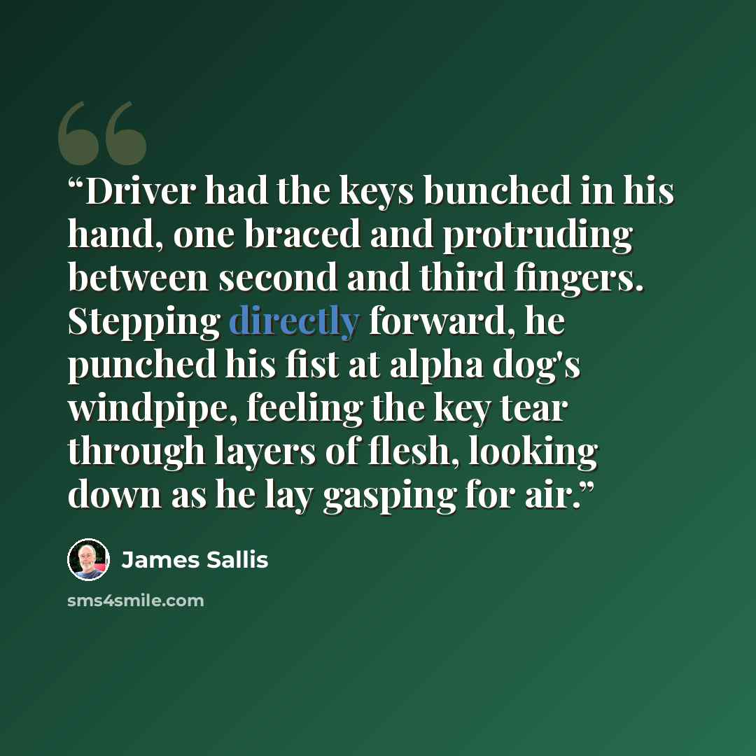 “Driver had the keys bunched in his hand, one braced and protruding between second and third fingers. Stepping directly forward, he punched his fist at alpha dog's windpipe, feeling the key tear through layers of flesh, looking down as he lay gasping for air.” quote by James Sallis