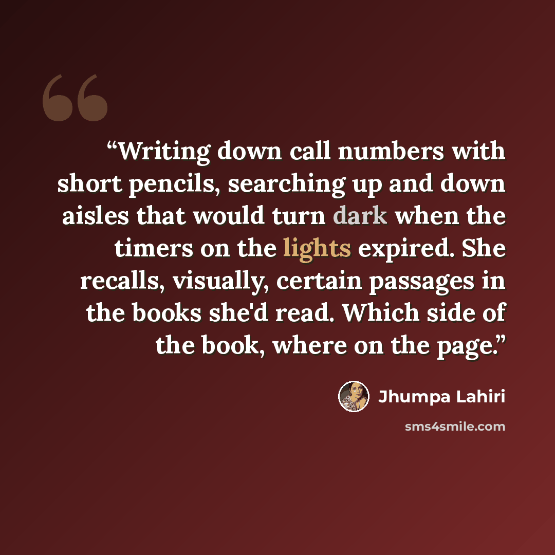 “Writing down call numbers with short pencils, searching up and down aisles that would turn dark when the timers on the lights expired. She recalls, visually, certain passages in the books she'd read. Which side of the book, where on the page.” quote by Jhumpa Lahiri