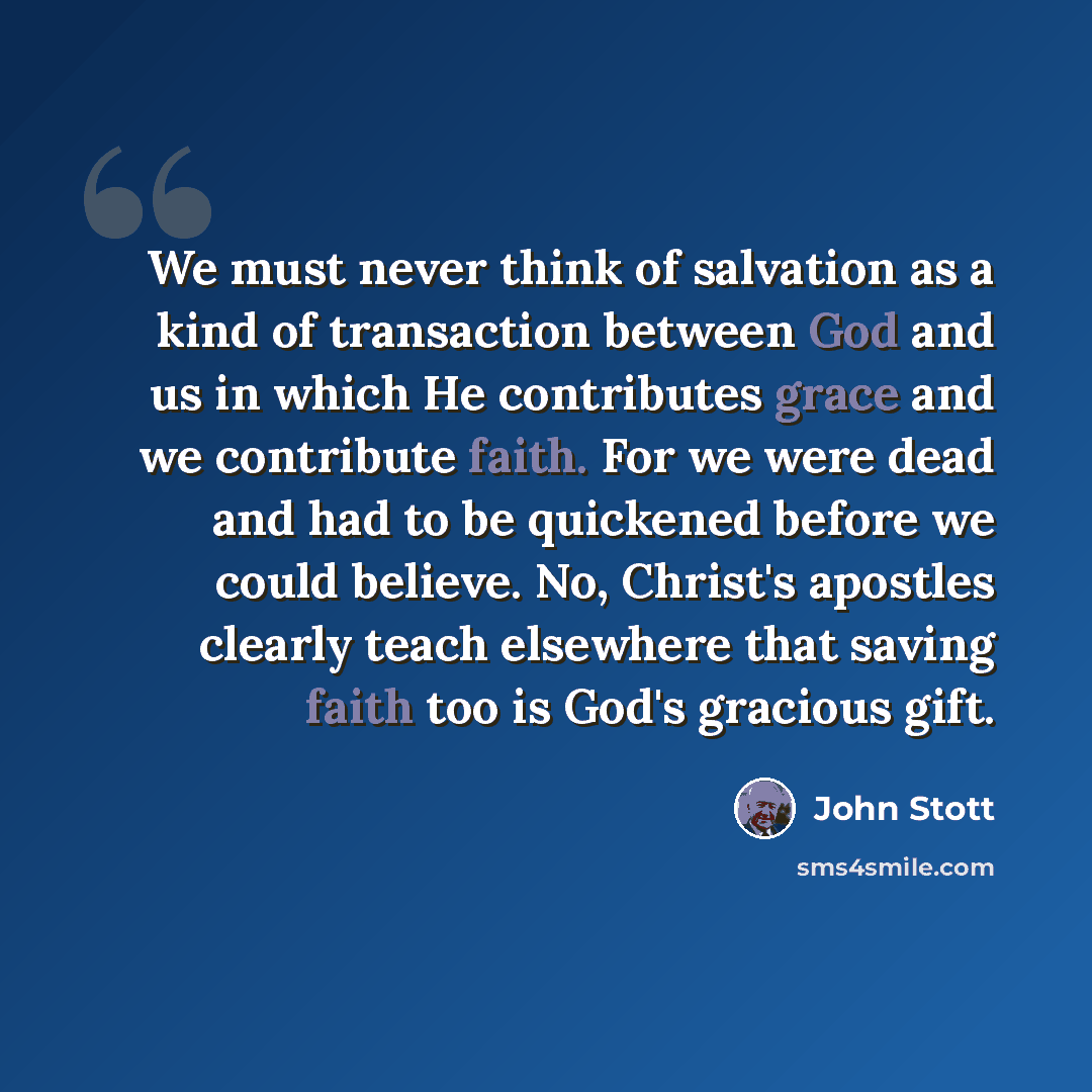 “We must never think of salvation as a kind of transaction between God and us in which He contributes grace and we contribute faith. For we were dead and had to be quickened before we could believe. No, Christ's apostles clearly teach elsewhere that saving faith too is God's gracious gift.” quote by John Stott