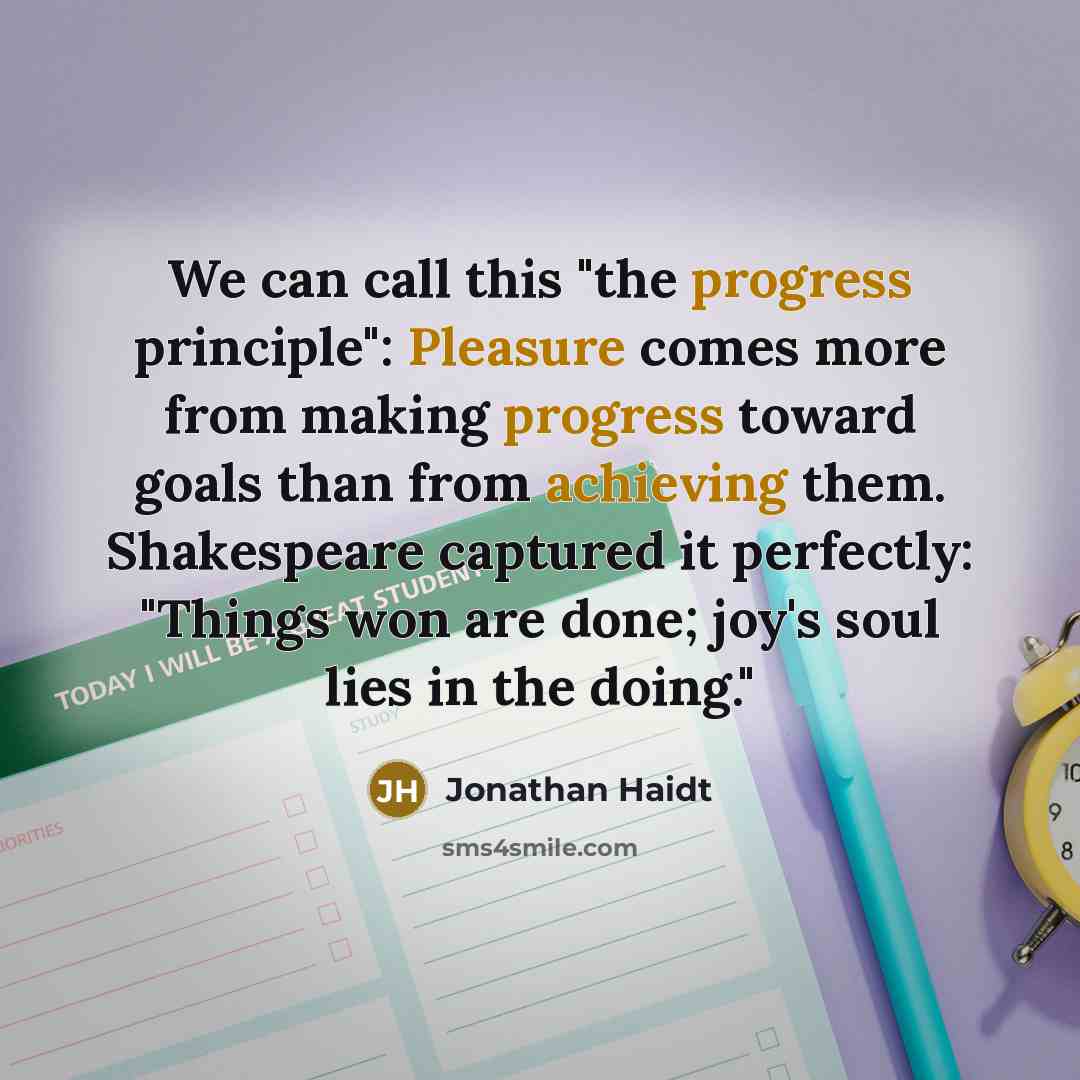 “We can call this "the progress principle": Pleasure comes more from making progress toward goals than from achieving them. Shakespeare captured it perfectly: "Things won are done; joy's soul lies in the doing."” quote by Jonathan Haidt