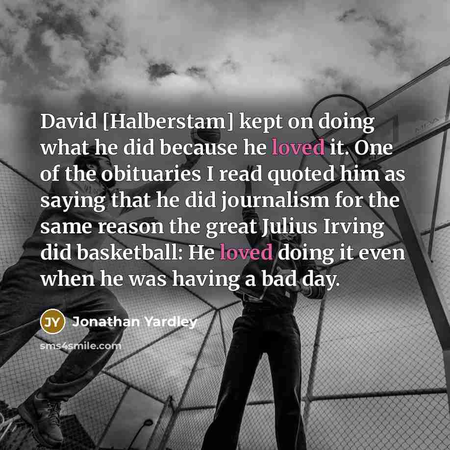 “David [Halberstam] kept on doing what he did because he loved it. One of the obituaries I read quoted him as saying that he did journalism for the same reason the great Julius Irving did basketball: He loved doing it even when he was having a bad day.” quote by Jonathan Yardley