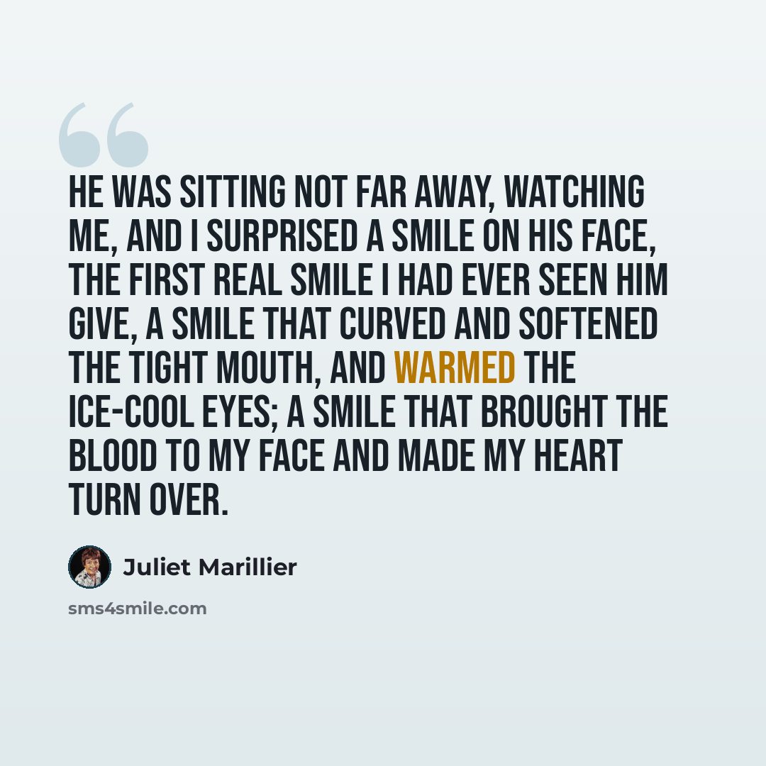“He was sitting not far away, watching me, and I surprised a smile on his face, the first real smile I had ever seen him give, a smile that curved and softened the tight mouth, and warmed the ice-cool eyes; a smile that brought the blood to my face and made my heart turn over.” quote by Juliet Marillier