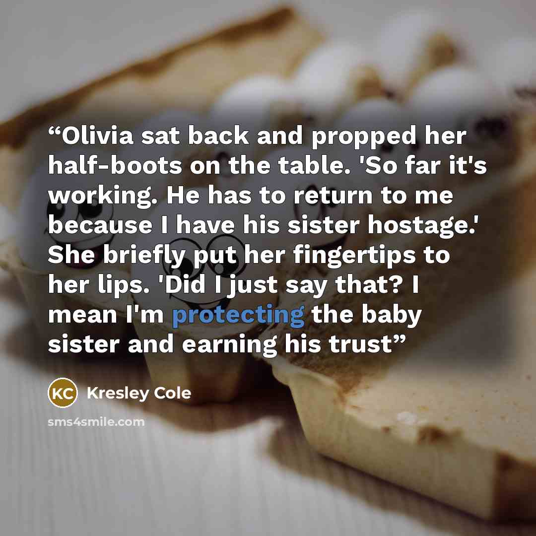 “Olivia sat back and propped her half-boots on the table. 'So far it's working. He has to return to me because I have his sister hostage.' She briefly put her fingertips to her lips. 'Did I just say that? I mean I'm protecting the baby sister and earning his trust” quote by Kresley Cole