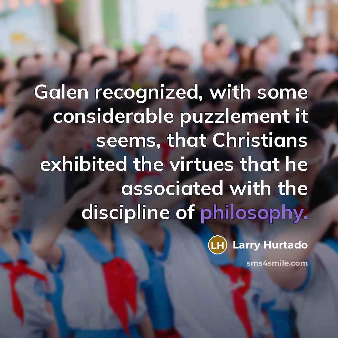 “Galen recognized, with some considerable puzzlement it seems, that Christians exhibited the virtues that he associated with the discipline of philosophy.” quote by Larry Hurtado