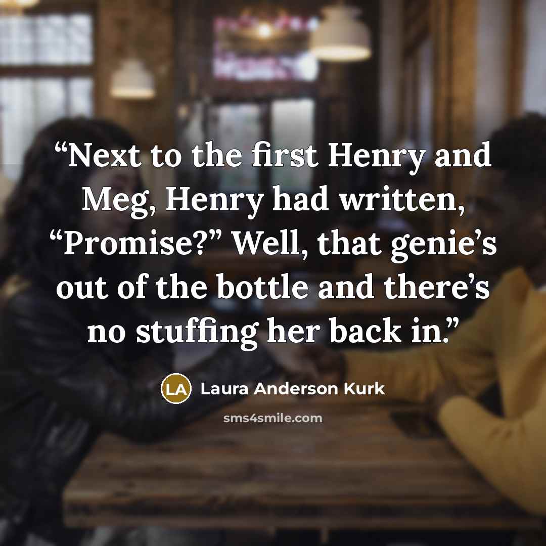 “Next to the first Henry and Meg, Henry had written, “Promise?” Well, that genie’s out of the bottle and there’s no stuffing her back in.” quote by Laura Anderson Kurk