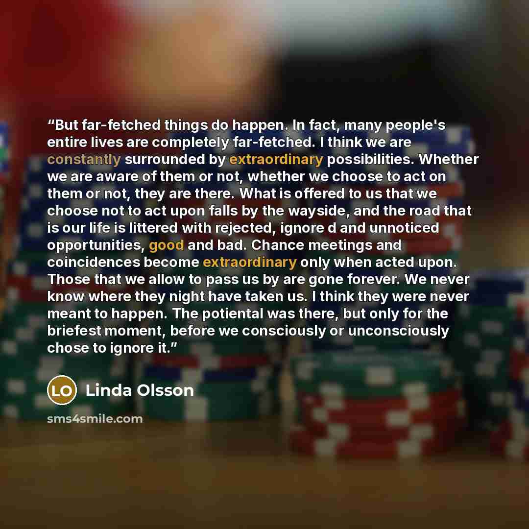 “But far-fetched things do happen. In fact, many people's entire lives are completely far-fetched. I think we are constantly surrounded by extraordinary possibilities. Whether we are aware of them or not, whether we choose to act on them or not, they are there. What is offered to us that we choose…” quote by Linda Olsson