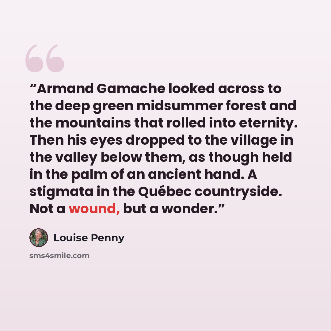 “Armand Gamache looked across to the deep green midsummer forest and the mountains that rolled into eternity. Then his eyes dropped to the village in the valley below them, as though held in the palm of an ancient hand. A stigmata in the Québec countryside. Not a wound, but a wonder.” quote by Louise Penny