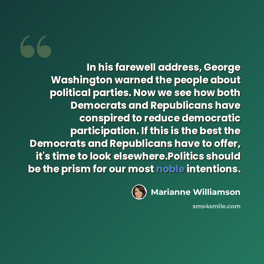 “In his farewell address, George Washington warned the people about political parties. Now we see how both Democrats and Republicans have conspired to reduce democratic participation. If this is the best the Democrats and Republicans have to offer, it's time to look elsewhere.Politics should be the…” quote by Marianne Williamson