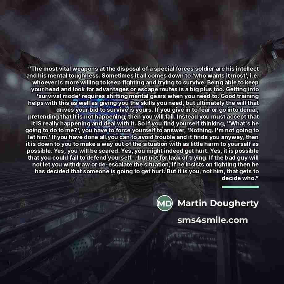 “The most vital weapons at the disposal of a special forces soldier are his intellect and his mental toughness. Sometimes it all comes down to 'who wants it most', i.e. whoever is more willing to keep fighting and trying to survive. Being able to keep your head and look for advantages or escape…” quote by Martin Dougherty