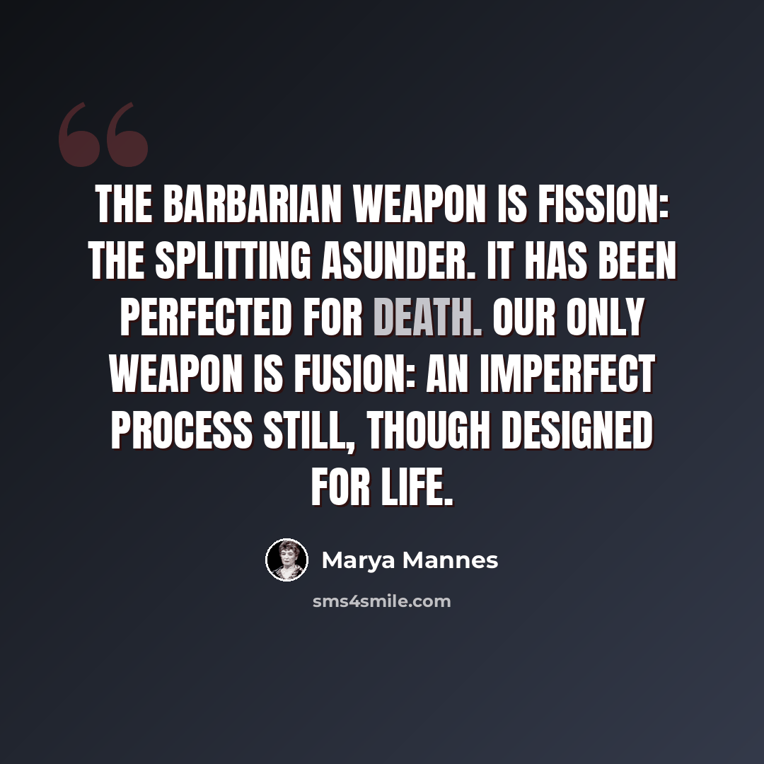 “The barbarian weapon is fission: the splitting asunder. It has been perfected for death. Our only weapon is fusion: an imperfect process still, though designed for life.” quote by Marya Mannes