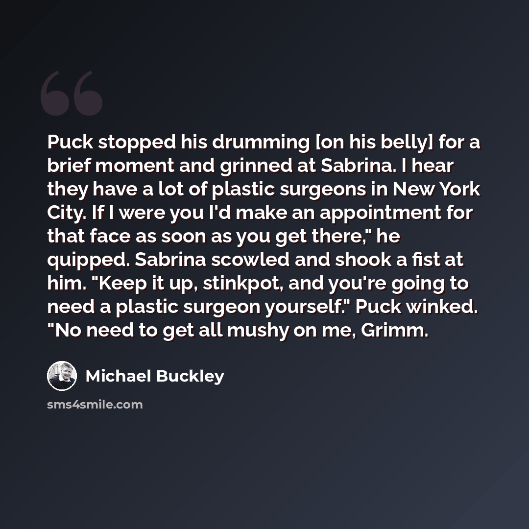 “Puck stopped his drumming [on his belly] for a brief moment and grinned at Sabrina. I hear they have a lot of plastic surgeons in New York City. If I were you I'd make an appointment for that face as soon as you get there," he quipped. Sabrina scowled and shook a fist at him. "Keep it up…” quote by Michael Buckley