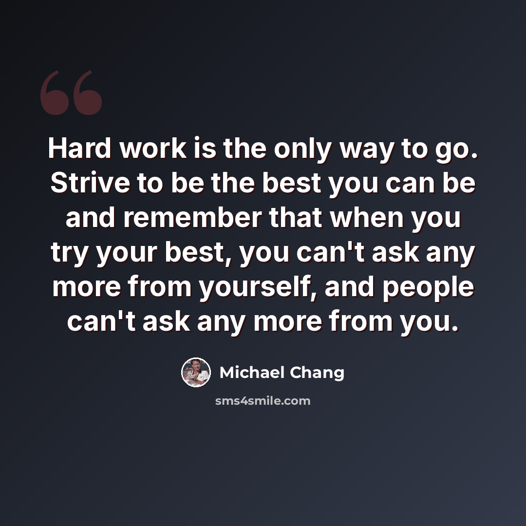 “Hard work is the only way to go. Strive to be the best you can be and remember that when you try your best, you can't ask any more from yourself, and people can't ask any more from you.” quote by Michael Chang