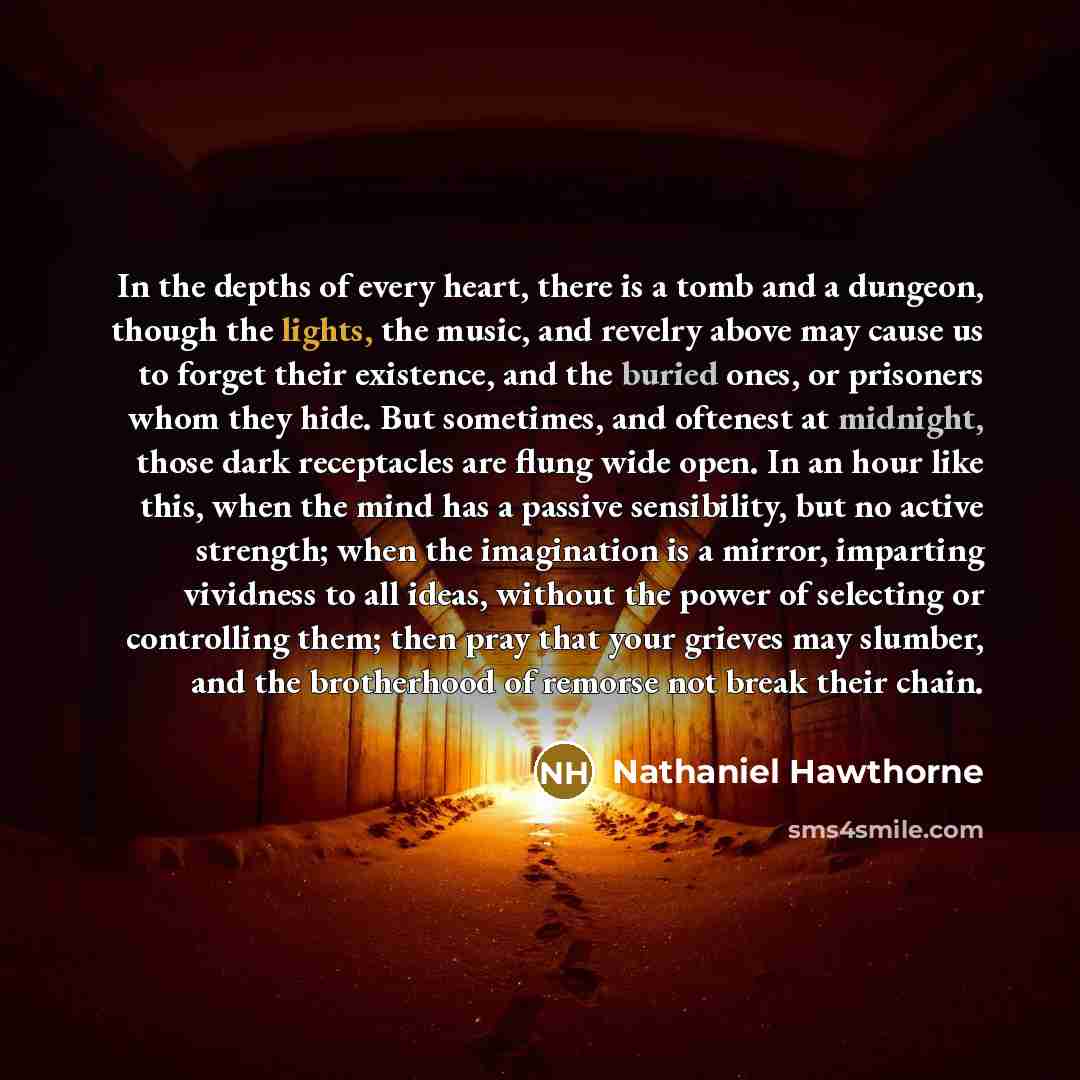 “In the depths of every heart, there is a tomb and a dungeon, though the lights, the music, and revelry above may cause us to forget their existence, and the buried ones, or prisoners whom they hide. But sometimes, and oftenest at midnight, those dark receptacles are flung wide open. In an hour…” quote by Nathaniel Hawthorne