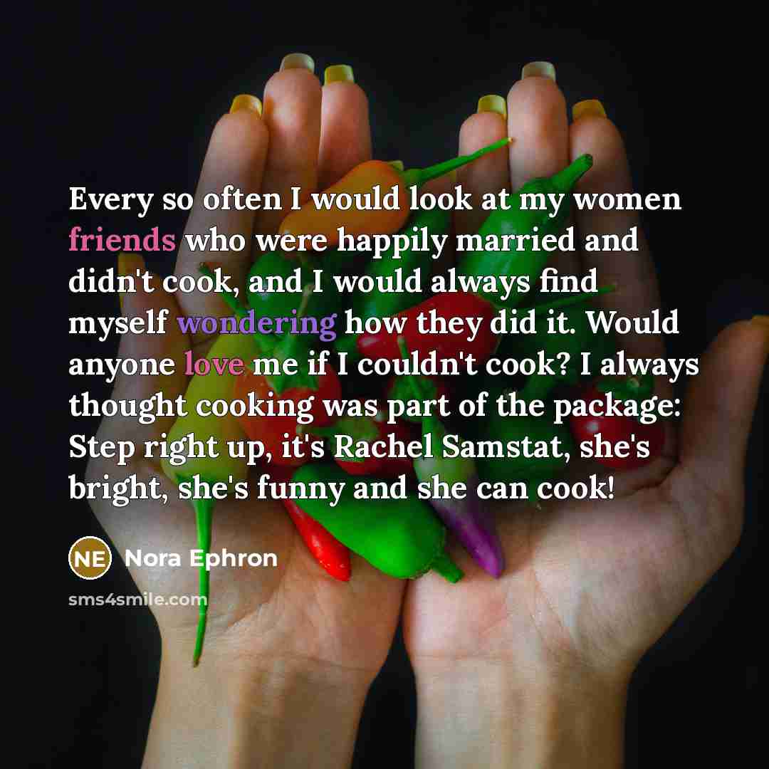 “Every so often I would look at my women friends who were happily married and didn't cook, and I would always find myself wondering how they did it. Would anyone love me if I couldn't cook? I always thought cooking was part of the package: Step right up, it's Rachel Samstat, she's bright, she's…” quote by Nora Ephron