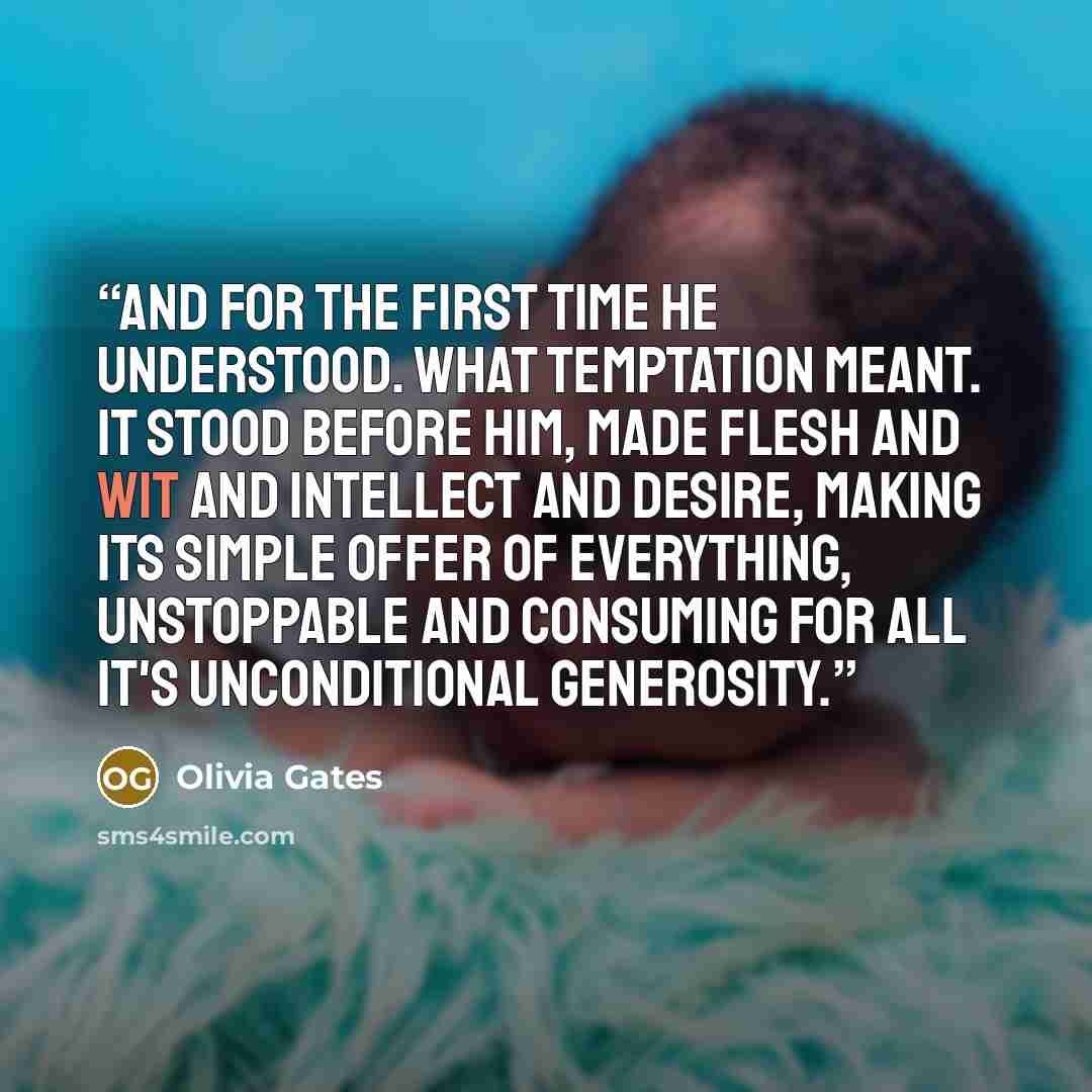 “And for the first time he understood. What temptation meant. It stood before him, made flesh and wit and intellect and desire, making its simple offer of everything, unstoppable and consuming for all it's unconditional generosity.” quote by Olivia Gates