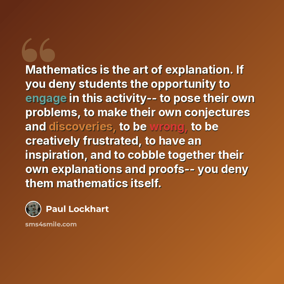 “Mathematics is the art of explanation. If you deny students the opportunity to engage in this activity-- to pose their own problems, to make their own conjectures and discoveries, to be wrong, to be creatively frustrated, to have an inspiration, and to cobble together their own explanations and…” quote by Paul Lockhart