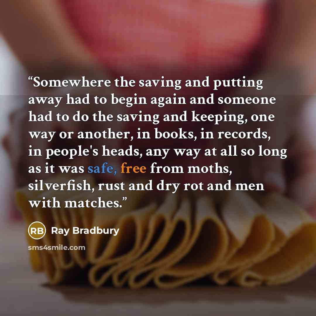 “Somewhere the saving and putting away had to begin again and someone had to do the saving and keeping, one way or another, in books, in records, in people's heads, any way at all so long as it was safe, free from moths, silverfish, rust and dry rot and men with matches.” quote by Ray Bradbury