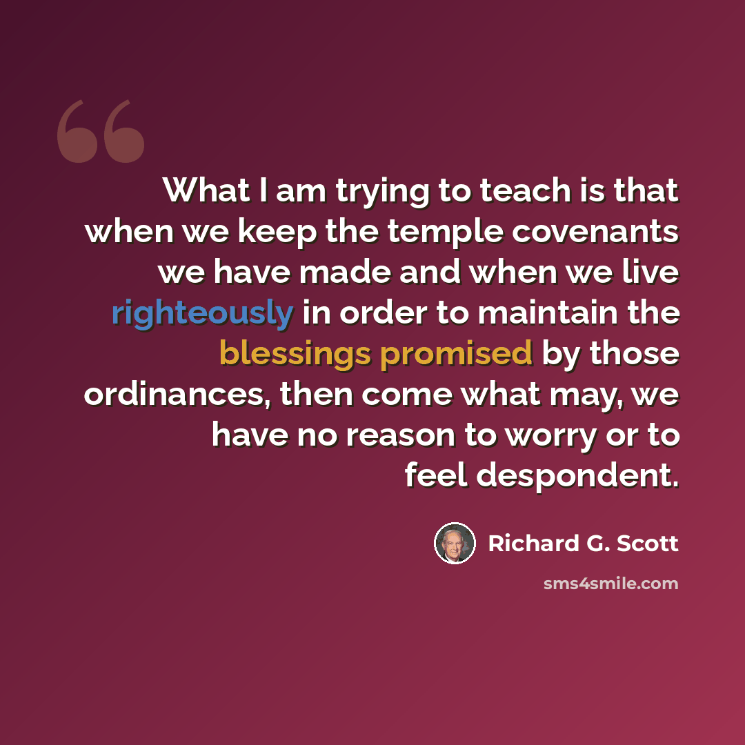 “What I am trying to teach is that when we keep the temple covenants we have made and when we live righteously in order to maintain the blessings promised by those ordinances, then come what may, we have no reason to worry or to feel despondent.” quote by Richard G. Scott