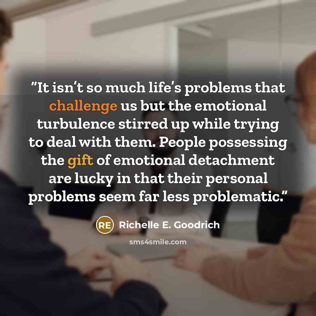 “It isn’t so much life’s problems that challenge us but the emotional turbulence stirred up while trying to deal with them. People possessing the gift of emotional detachment are lucky in that their personal problems seem far less problematic.” quote by Richelle E. Goodrich