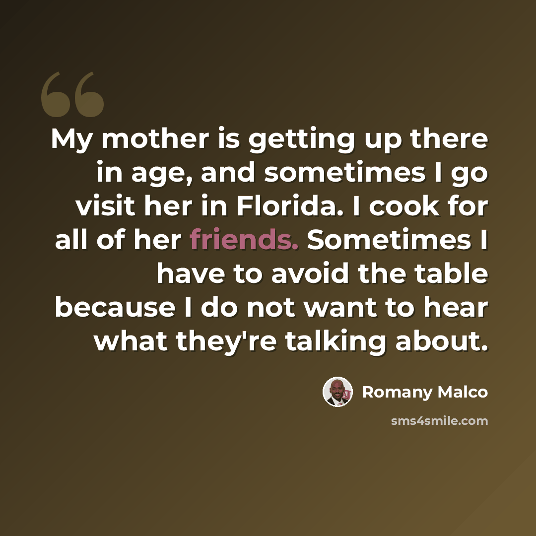 “My mother is getting up there in age, and sometimes I go visit her in Florida. I cook for all of her friends. Sometimes I have to avoid the table because I do not want to hear what they're talking about.” quote by Romany Malco