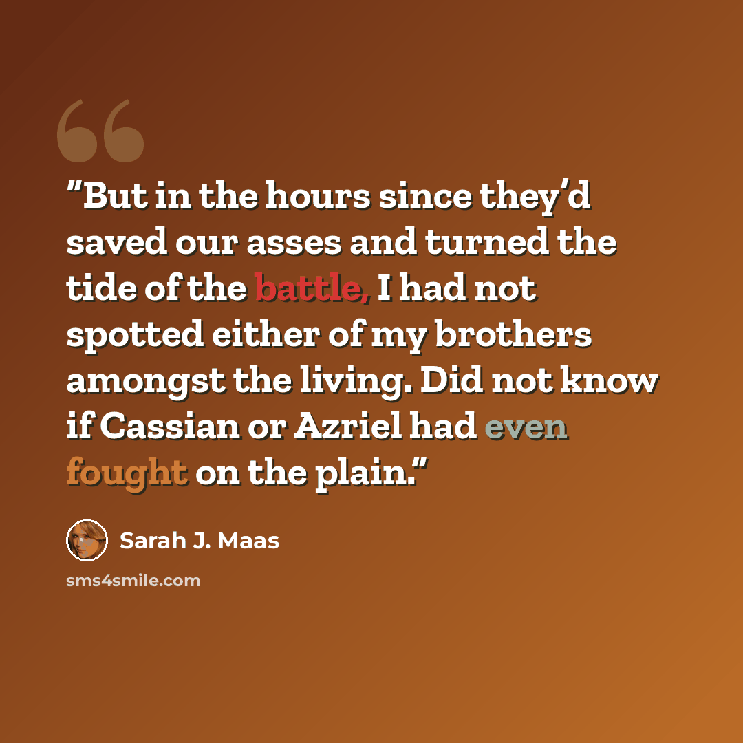 “But in the hours since they’d saved our asses and turned the tide of the battle, I had not spotted either of my brothers amongst the living. Did not know if Cassian or Azriel had even fought on the plain.” quote by Sarah J. Maas