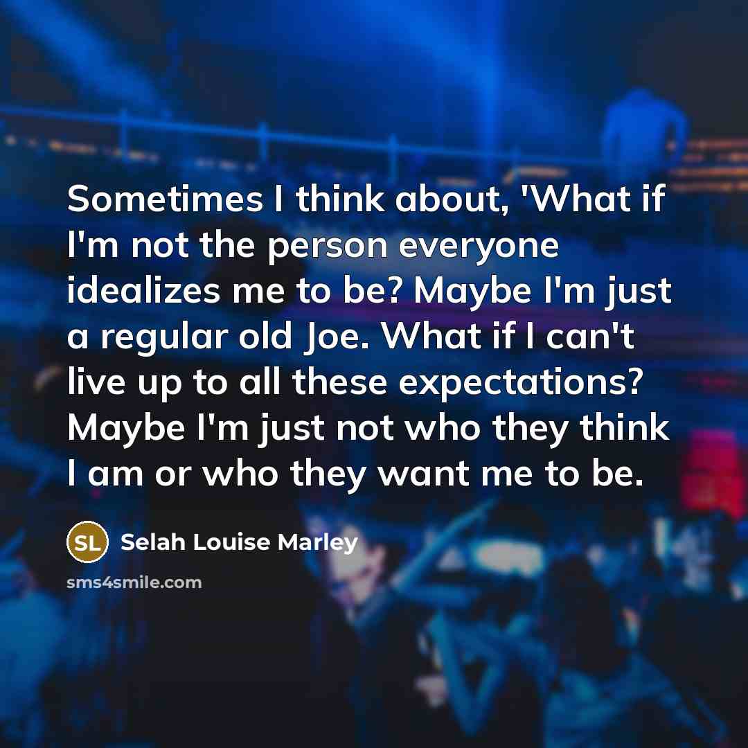 “Sometimes I think about, 'What if I'm not the person everyone idealizes me to be? Maybe I'm just a regular old Joe. What if I can't live up to all these expectations? Maybe I'm just not who they think I am or who they want me to be.” quote by Selah Louise Marley