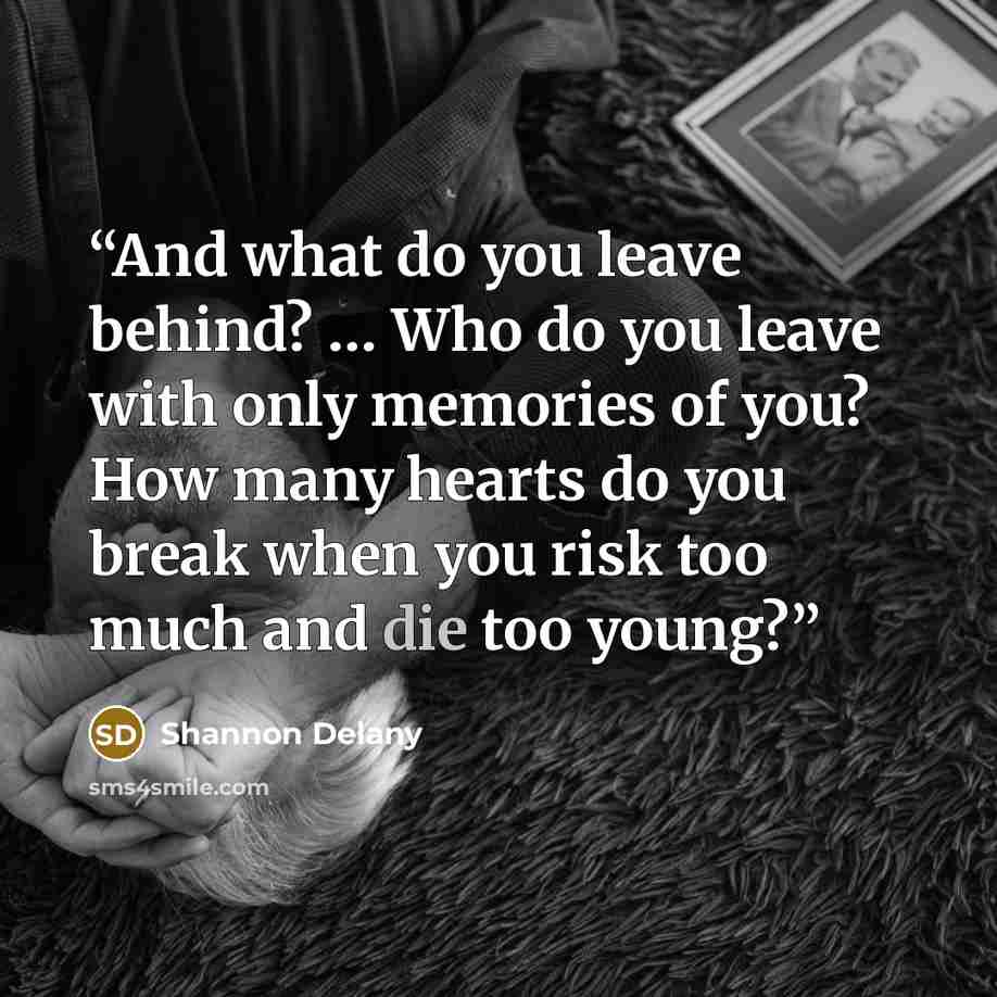 “And what do you leave behind? … Who do you leave with only memories of you? How many hearts do you break when you risk too much and die too young?” quote by Shannon Delany