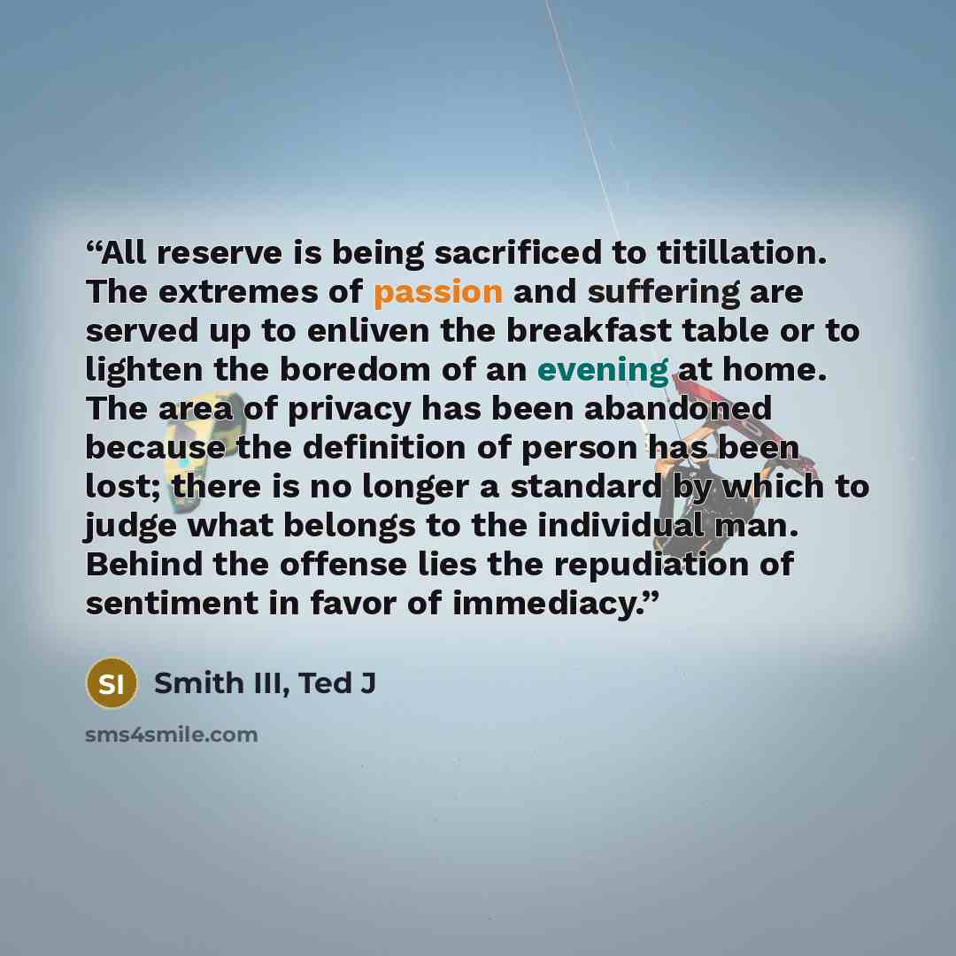 “All reserve is being sacrificed to titillation. The extremes of passion and suffering are served up to enliven the breakfast table or to lighten the boredom of an evening at home. The area of privacy has been abandoned because the definition of person has been lost; there is no longer a standard…” quote by Smith III, Ted J