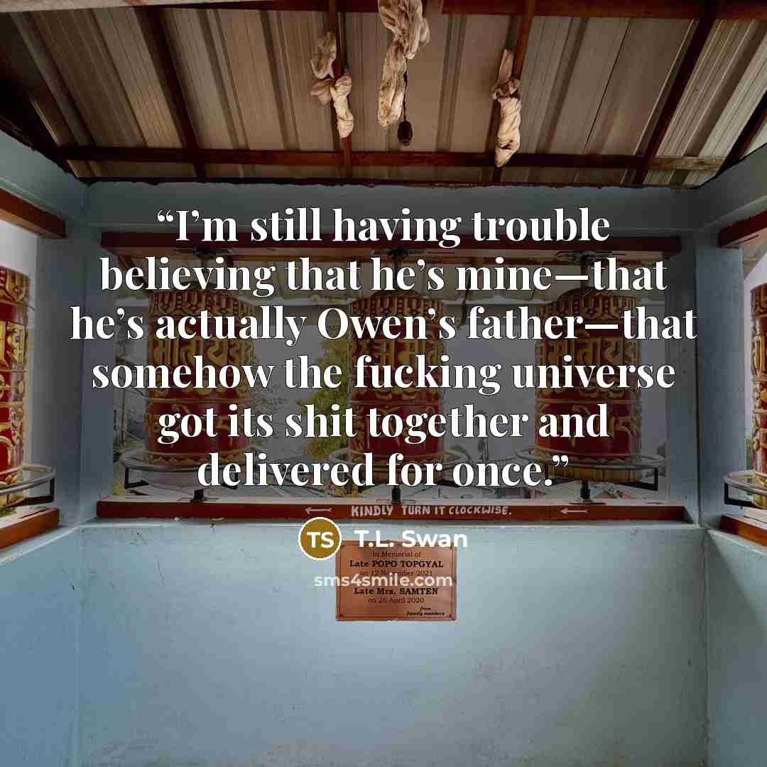 “I’m still having trouble believing that he’s mine—that he’s actually Owen’s father—that somehow the fucking universe got its shit together and delivered for once.” quote by T.L. Swan