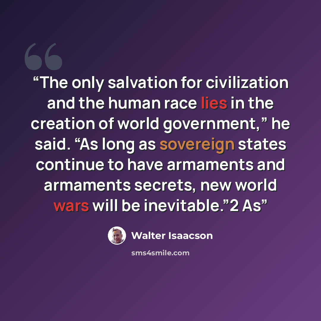 “The only salvation for civilization and the human race lies in the creation of world government,” he said. “As long as sovereign states continue to have armaments and armaments secrets, new world wars will be inevitable.”2 As” quote by Walter Isaacson