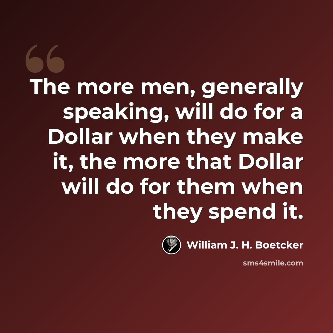 “The more men, generally speaking, will do for a Dollar when they make it, the more that Dollar will do for them when they spend it.” quote by William J. H. Boetcker