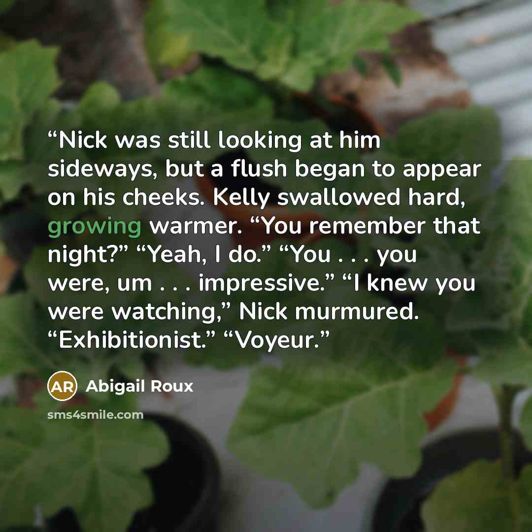 “Nick was still looking at him sideways, but a flush began to appear on his cheeks. Kelly swallowed hard, growing warmer. “You remember that night?” “Yeah, I do.” “You . . . you were, um . . . impressive.” “I knew you were watching,” Nick murmured. “Exhibitionist.” “Voyeur.” quote by Abigail Roux