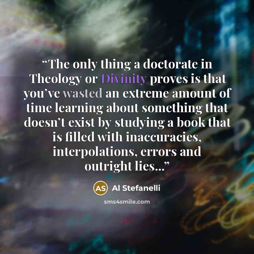 “The only thing a doctorate in Theology or Divinity proves is that you’ve wasted an extreme amount of time learning about something that doesn’t exist by studying a book that is filled with inaccuracies, interpolations, errors and outright lies...” quote by Al Stefanelli