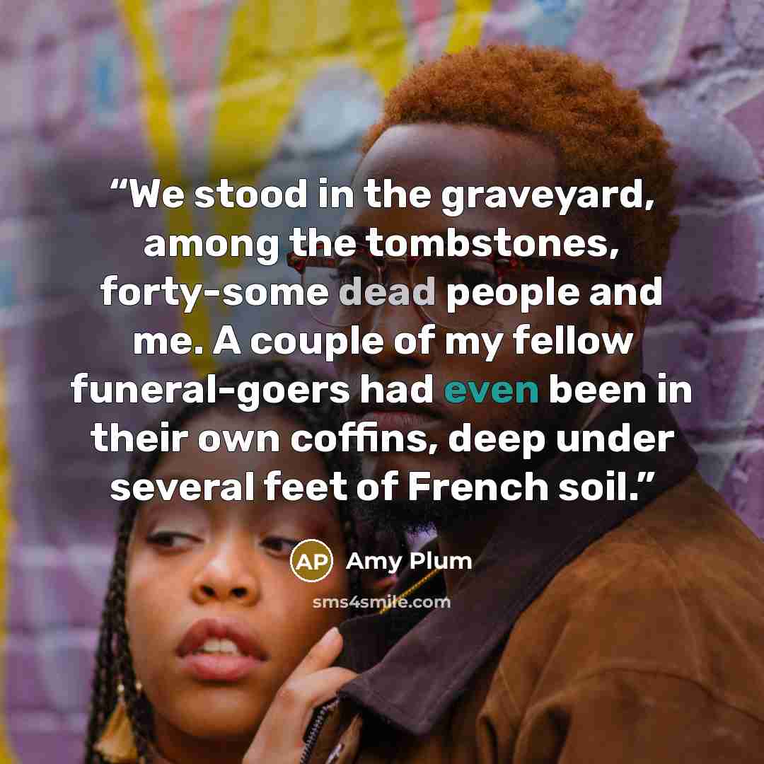 “We stood in the graveyard, among the tombstones, forty-some dead people and me. A couple of my fellow funeral-goers had even been in their own coffins, deep under several feet of French soil.” quote by Amy Plum