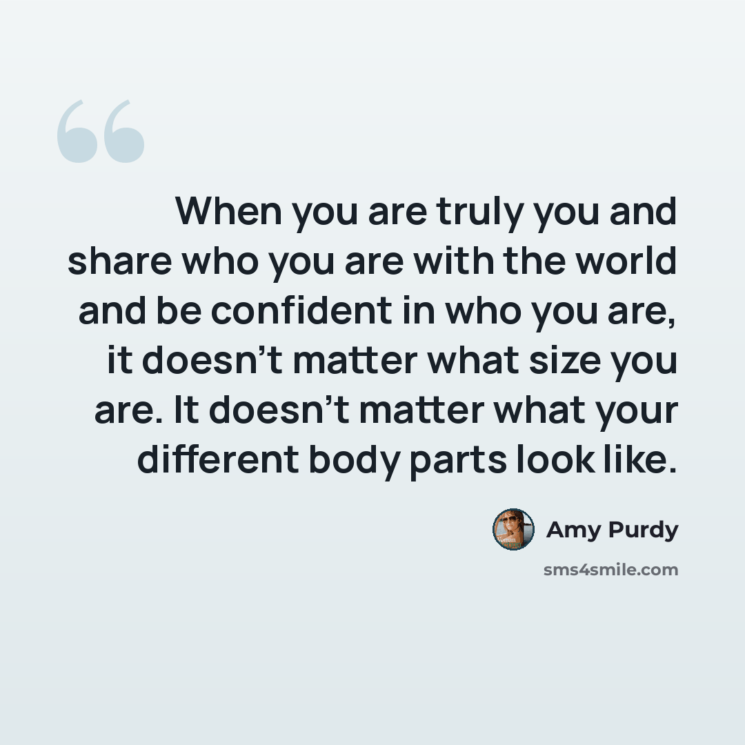 “When you are truly you and share who you are with the world and be confident in who you are, it doesn't matter what size you are. It doesn't matter what your different body parts look like.” quote by Amy Purdy