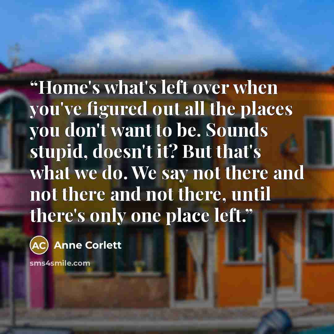 “Home's what's left over when you've figured out all the places you don't want to be. Sounds stupid, doesn't it? But that's what we do. We say not there and not there and not there, until there's only one place left.” quote by Anne Corlett
