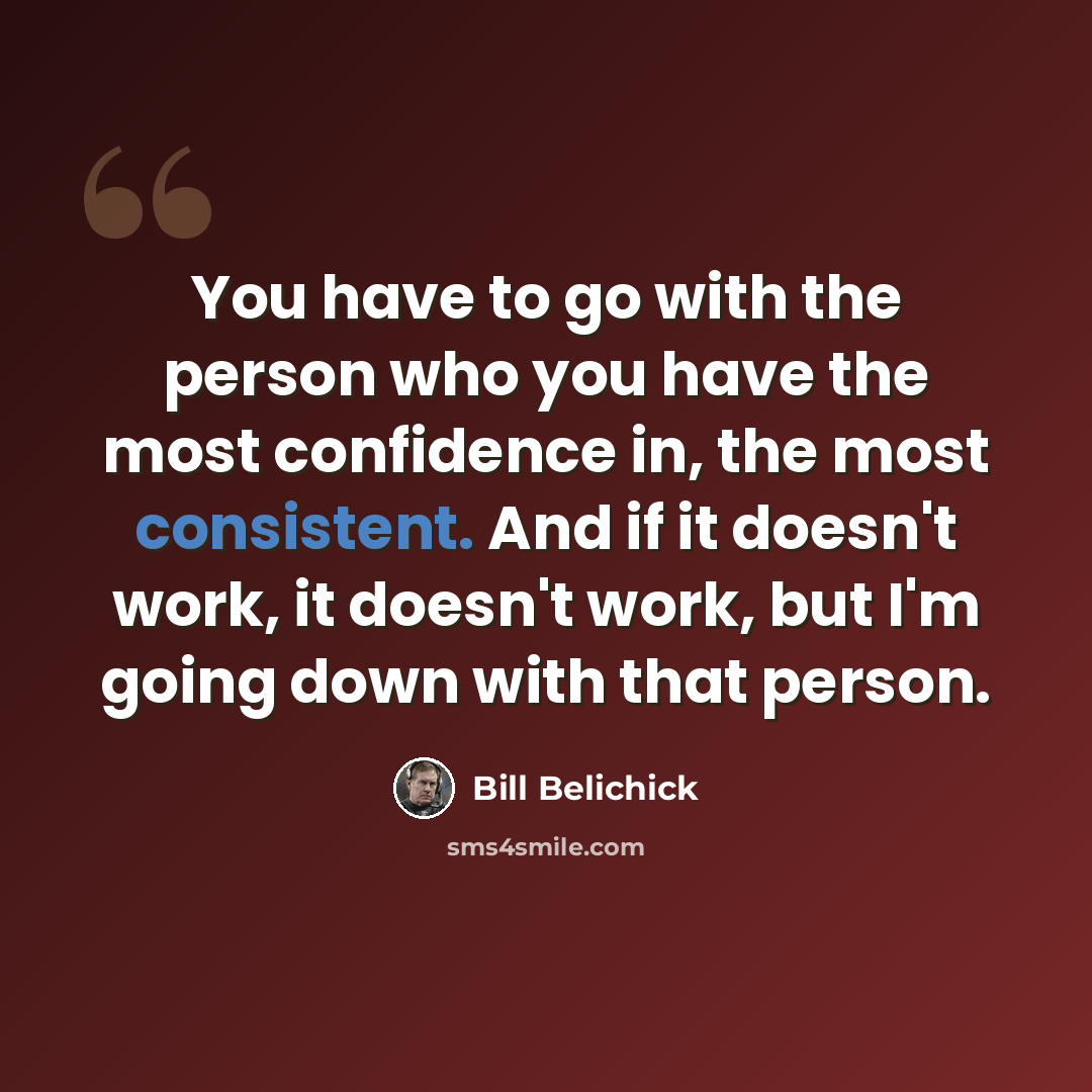 “You have to go with the person who you have the most confidence in, the most consistent. And if it doesn't work, it doesn't work, but I'm going down with that person.” quote by Bill Belichick
