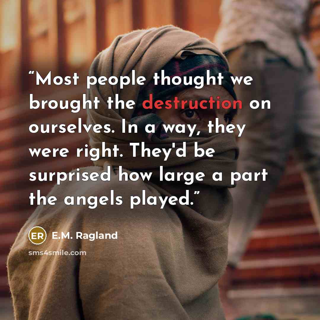 “Most people thought we brought the destruction on ourselves. In a way, they were right. They'd be surprised how large a part the angels played.” quote by E.M. Ragland