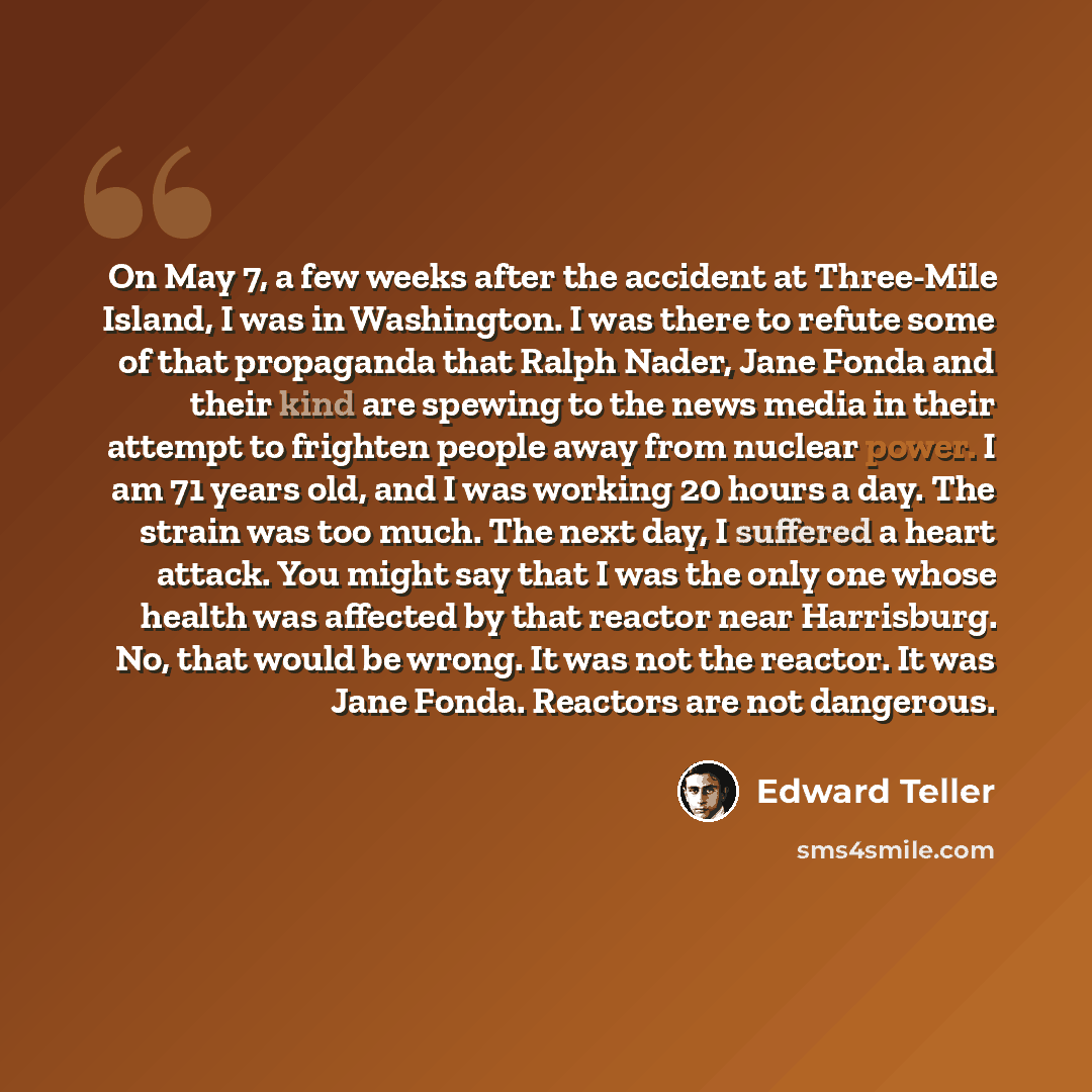 “On May 7, a few weeks after the accident at Three-Mile Island, I was in Washington. I was there to refute some of that propaganda that Ralph Nader, Jane Fonda and their kind are spewing to the news media in their attempt to frighten people away from nuclear power. I am 71 years old, and I was…” quote by Edward Teller
