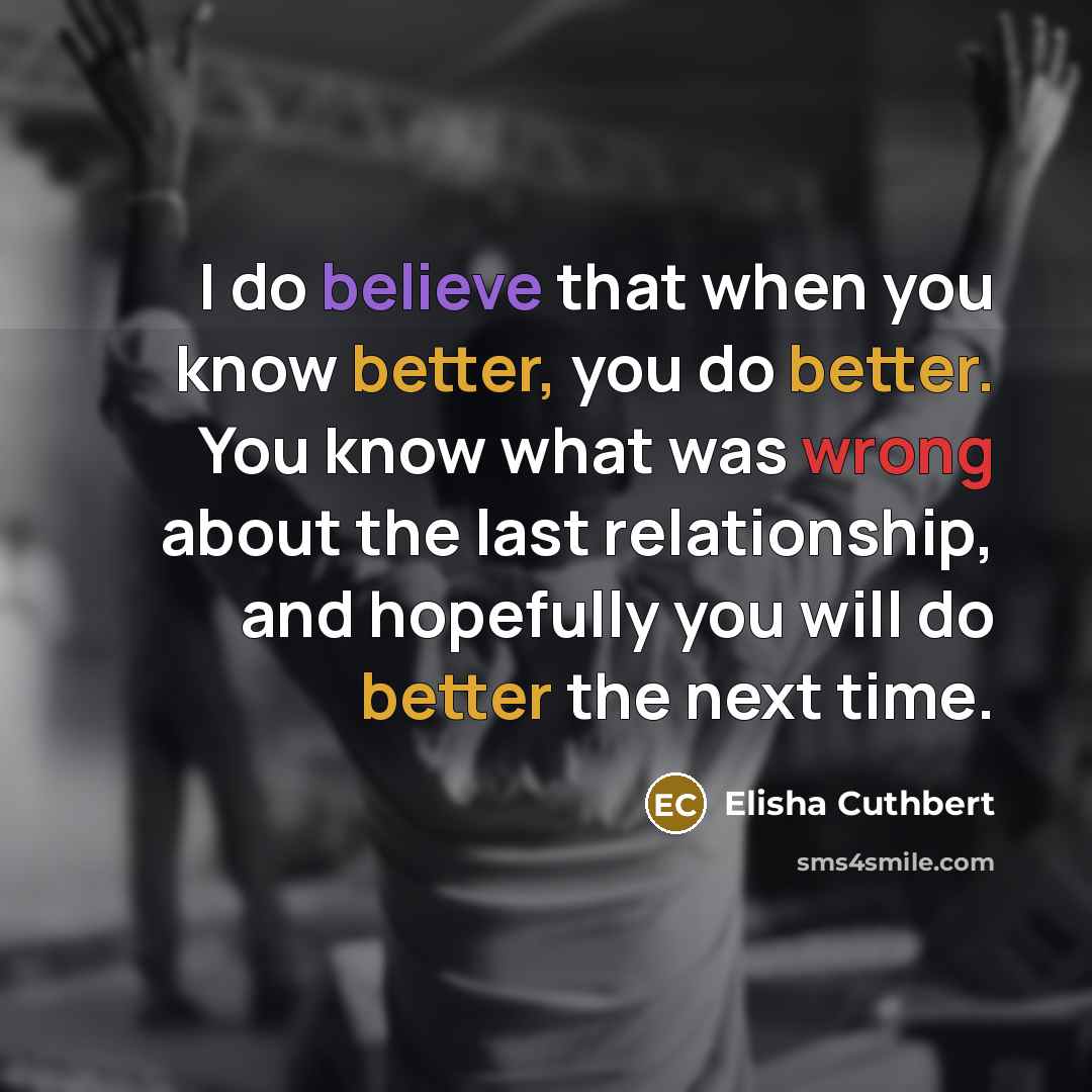 “I do believe that when you know better, you do better. You know what was wrong about the last relationship, and hopefully you will do better the next time.” quote by Elisha Cuthbert