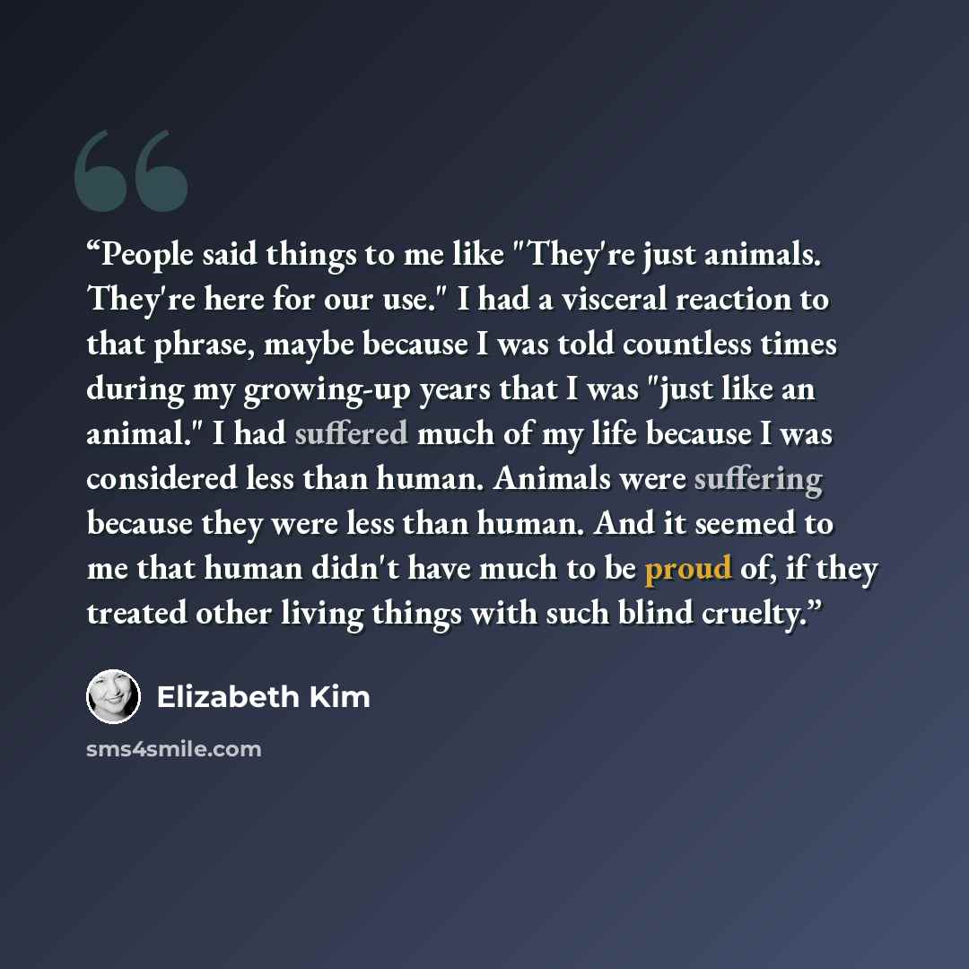“People said things to me like "They're just animals. They're here for our use." I had a visceral reaction to that phrase, maybe because I was told countless times during my growing-up years that I was "just like an animal." I had suffered much of my life because I was considered less than human…” quote by Elizabeth Kim