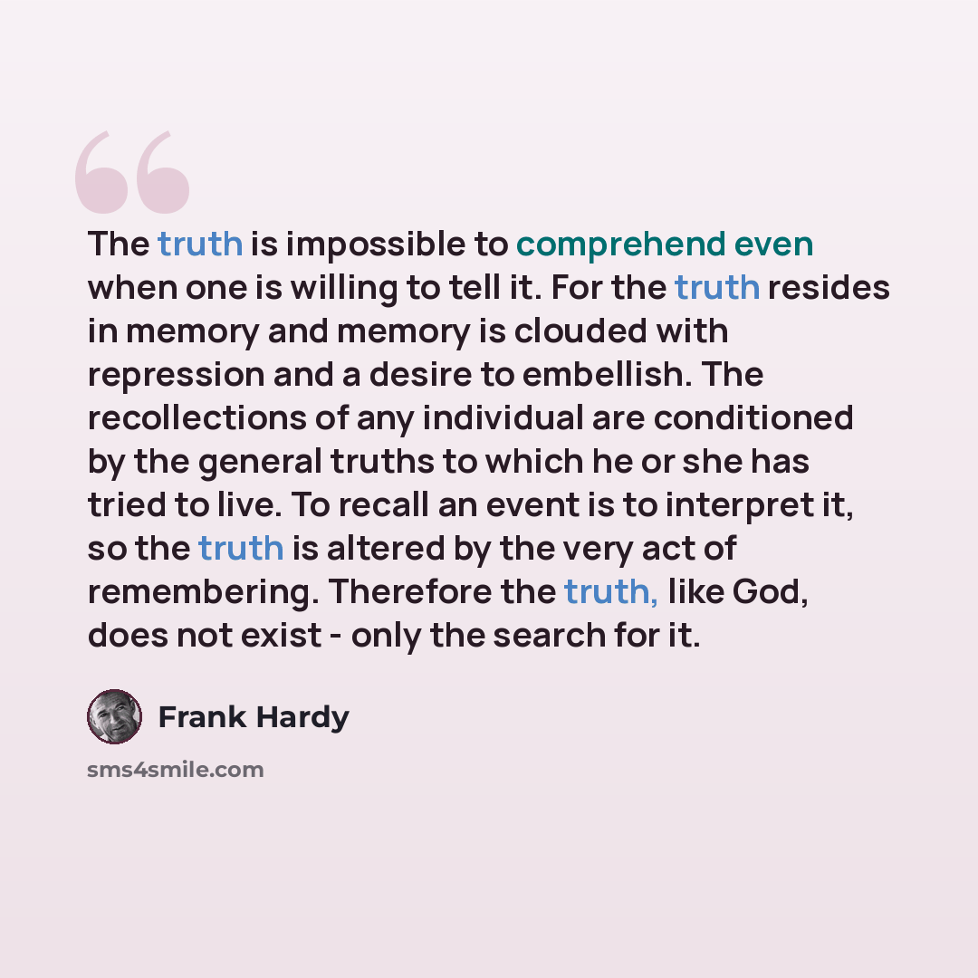 “The truth is impossible to comprehend even when one is willing to tell it. For the truth resides in memory and memory is clouded with repression and a desire to embellish. The recollections of any individual are conditioned by the general truths to which he or she has tried to live. To recall an…” quote by Frank Hardy
