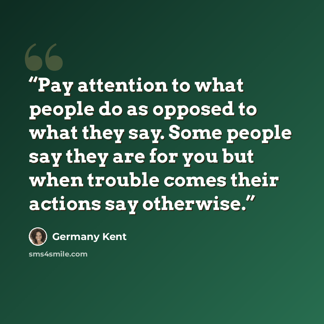 “Pay attention to what people do as opposed to what they say. Some people say they are for you but when trouble comes their actions say otherwise.” quote by Germany Kent
