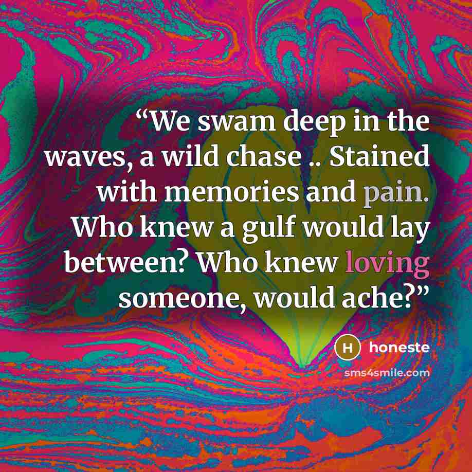 “We swam deep in the waves, a wild chase .. Stained with memories and pain. Who knew a gulf would lay between? Who knew loving someone, would ache?” quote by honeste